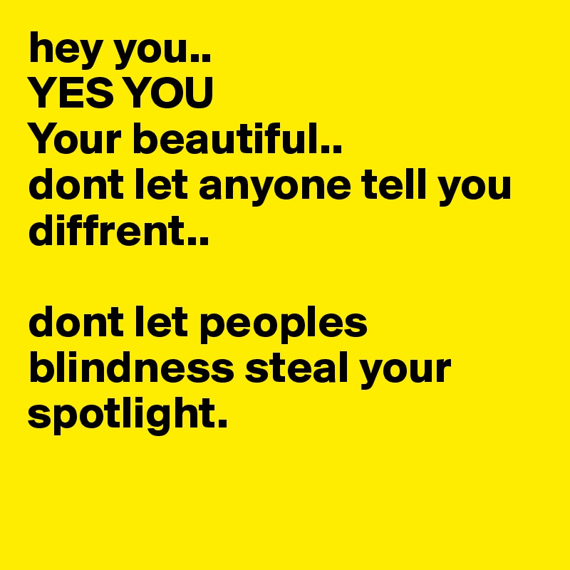 hey you..
YES YOU 
Your beautiful.. 
dont let anyone tell you diffrent.. 

dont let peoples blindness steal your spotlight. 

