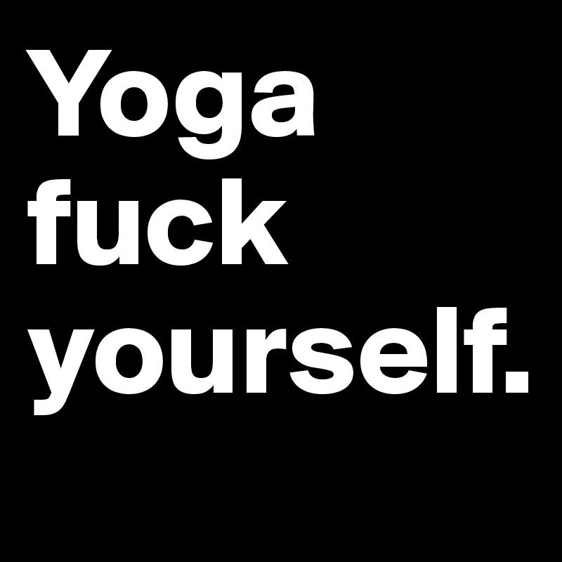 Yoga fuck yourself.