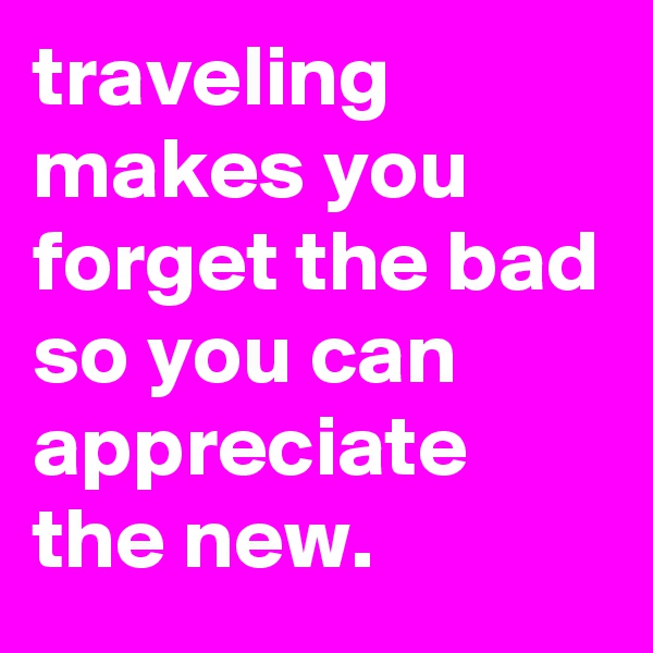 traveling makes you forget the bad so you can appreciate the new.