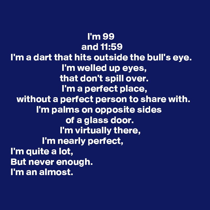 

                                       I'm 99
                                    and 11:59
I'm a dart that hits outside the bull's eye.
                          I'm welled up eyes,
                         that don't spill over.
                          I'm a perfect place,
   without a perfect person to share with.
             I'm palms on opposite sides
                            of a glass door.
                         I'm virtually there,
                I'm nearly perfect,
I'm quite a lot,
But never enough.
I'm an almost.
