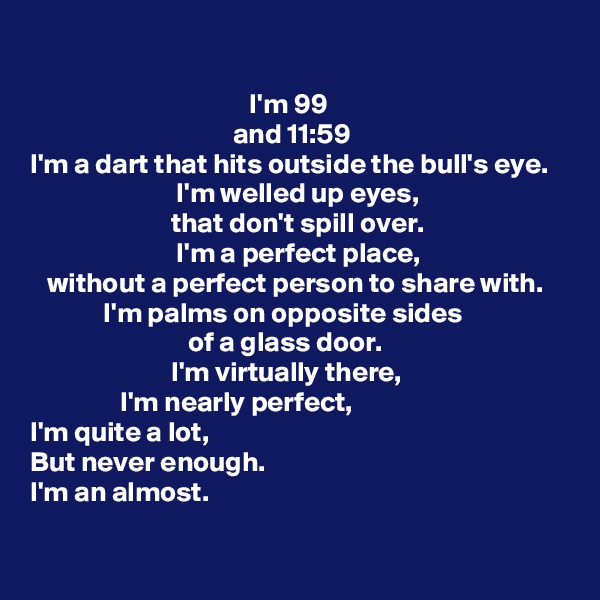 

                                       I'm 99
                                    and 11:59
I'm a dart that hits outside the bull's eye.
                          I'm welled up eyes,
                         that don't spill over.
                          I'm a perfect place,
   without a perfect person to share with.
             I'm palms on opposite sides
                            of a glass door.
                         I'm virtually there,
                I'm nearly perfect,
I'm quite a lot,
But never enough.
I'm an almost.
