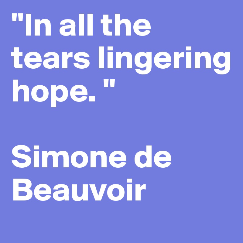 "In all the tears lingering hope. " 

Simone de Beauvoir