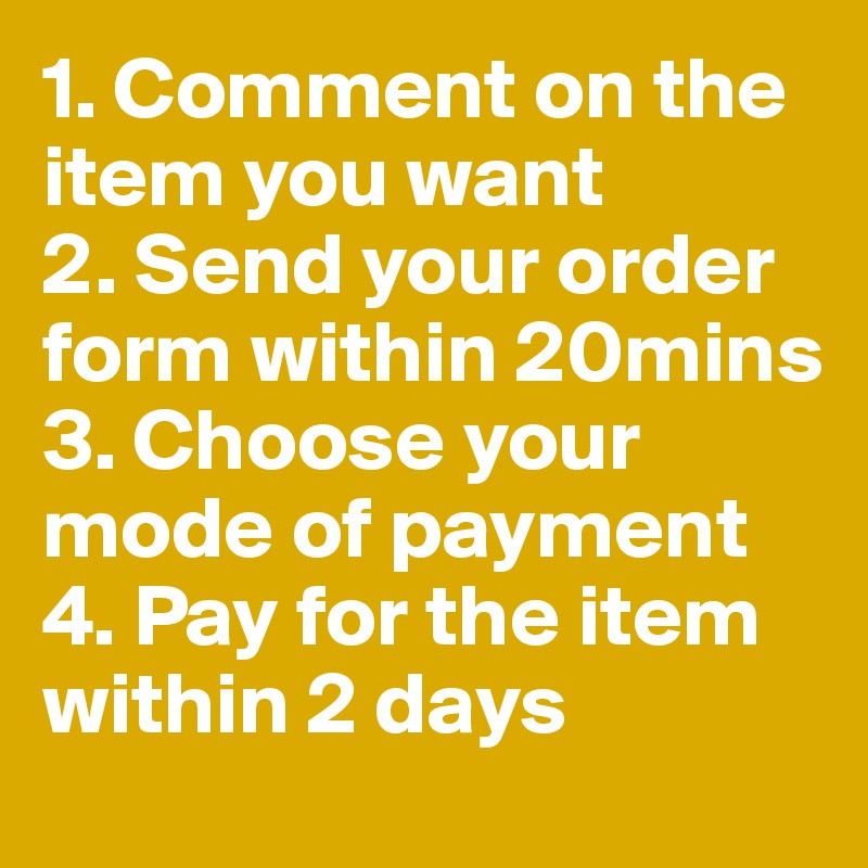 1. Comment on the item you want
2. Send your order form within 20mins
3. Choose your mode of payment 
4. Pay for the item within 2 days 