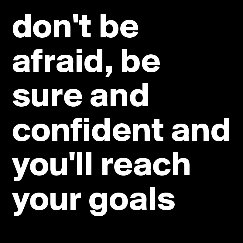 don't be afraid, be sure and confident and you'll reach your goals 