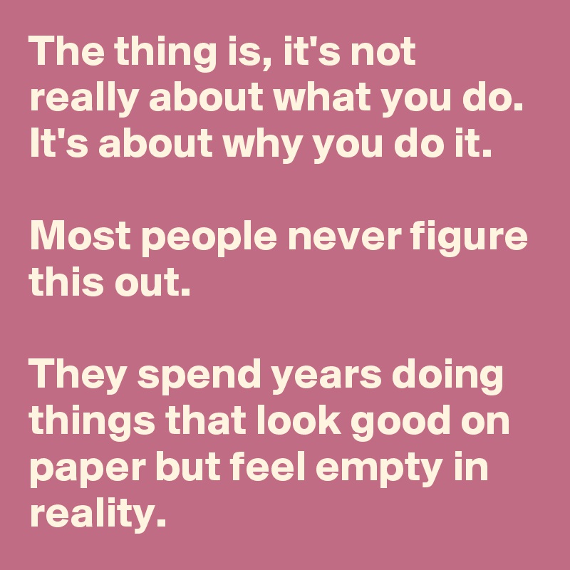 The thing is, it's not really about what you do. It's about why you do it.

Most people never figure this out.

They spend years doing things that look good on paper but feel empty in reality.