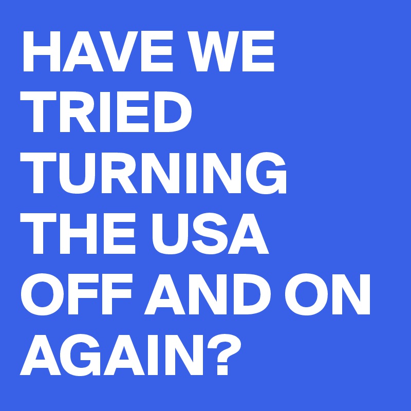 HAVE WE TRIED TURNING THE USA OFF AND ON AGAIN? 