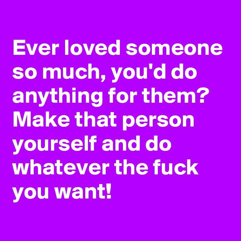 
Ever loved someone so much, you'd do anything for them?
Make that person yourself and do whatever the fuck you want!