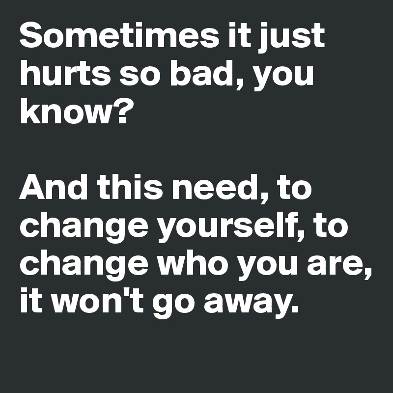 Sometimes it just hurts so bad, you know? 

And this need, to change yourself, to change who you are, it won't go away.
