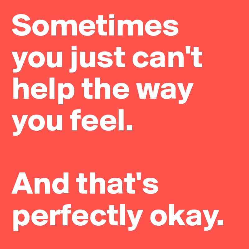 Sometimes you just can't help the way you feel.

And that's perfectly okay.