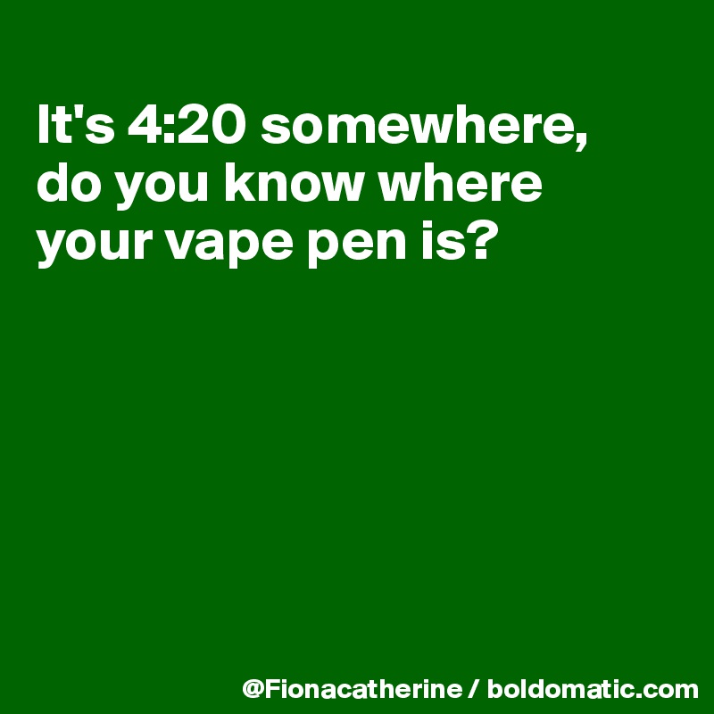 
It's 4:20 somewhere,
do you know where
your vape pen is?






