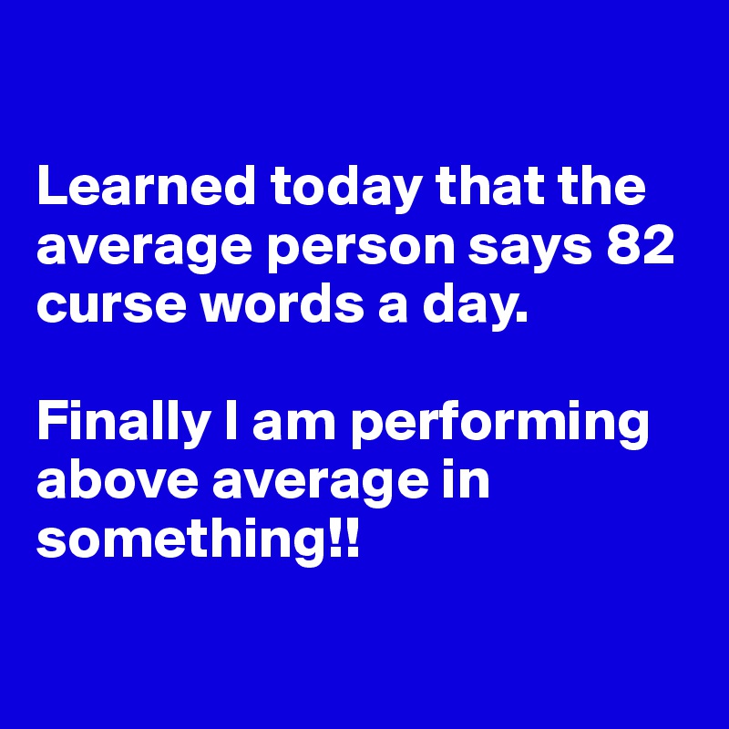 

Learned today that the average person says 82 curse words a day. 

Finally I am performing above average in something!!

