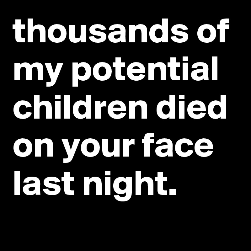 thousands of my potential children died on your face last night.