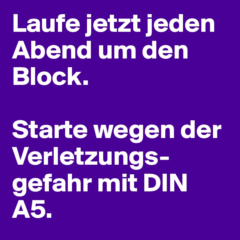 Laufe jetzt jeden Abend um den Block. 

Starte wegen der Verletzungs-gefahr mit DIN A5. 