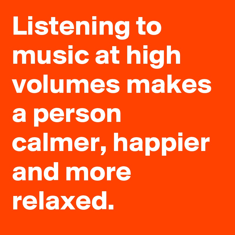 Listening to music at high volumes makes a person calmer, happier and more relaxed.