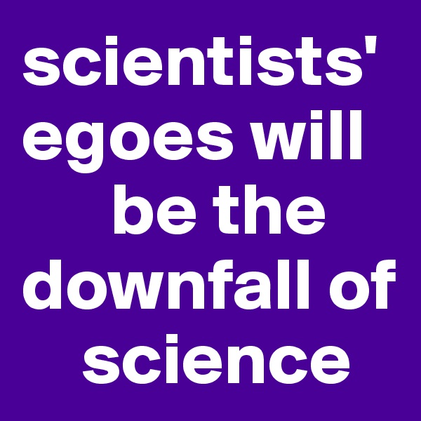 scientists'egoes will 
      be the downfall of 
    science 