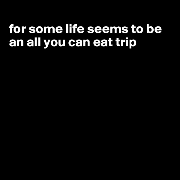 
for some life seems to be an all you can eat trip








