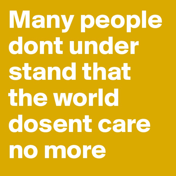 Many people  dont under stand that the world dosent care no more