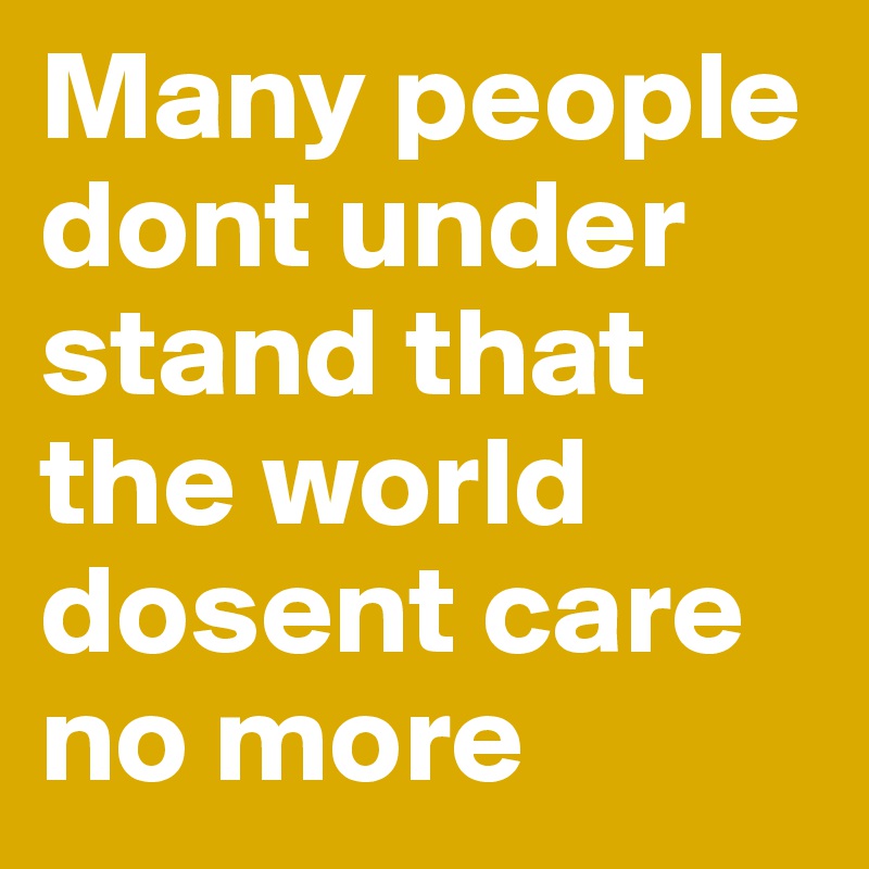 Many people  dont under stand that the world dosent care no more