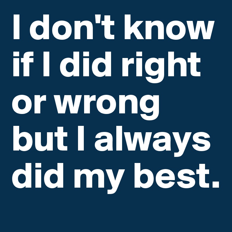 I don't know if I did right or wrong but I always did my best.