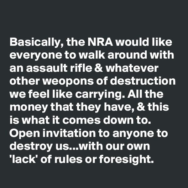 

Basically, the NRA would like everyone to walk around with an assault rifle & whatever other weopons of destruction we feel like carrying. All the money that they have, & this is what it comes down to. Open invitation to anyone to destroy us...with our own 'lack' of rules or foresight.