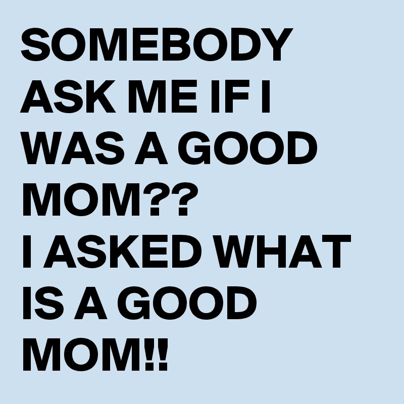 SOMEBODY ASK ME IF I WAS A GOOD MOM??
I ASKED WHAT IS A GOOD MOM!!