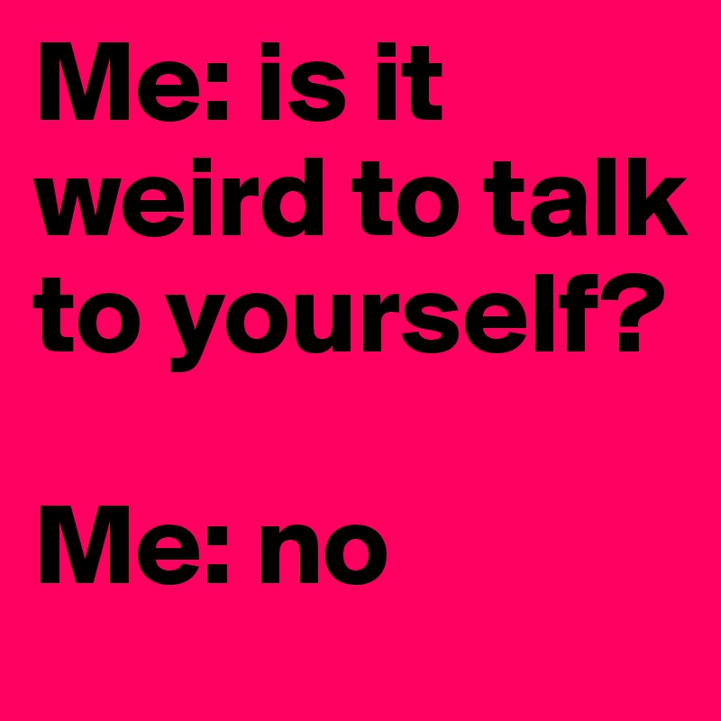 Me: is it weird to talk to yourself?

Me: no