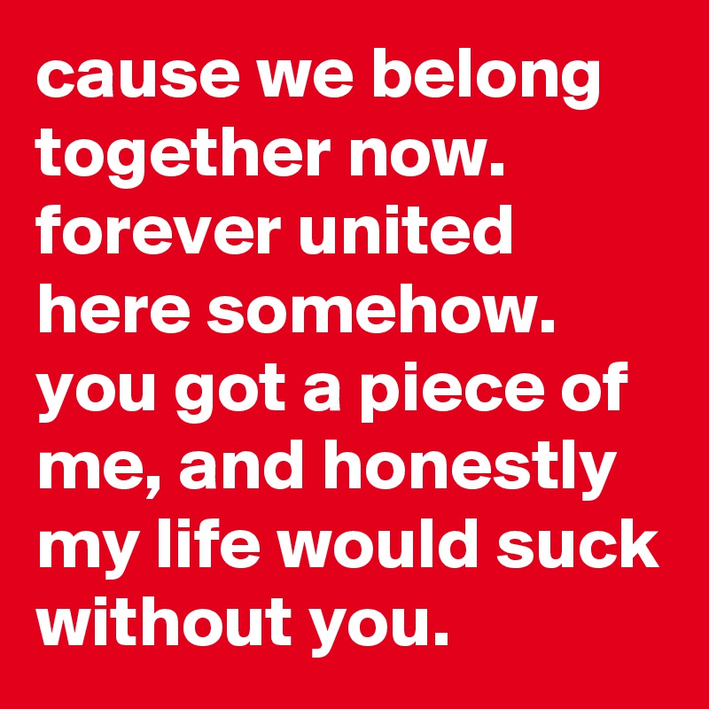 cause we belong together now. forever united here somehow. you got a piece of me, and honestly my life would suck without you.