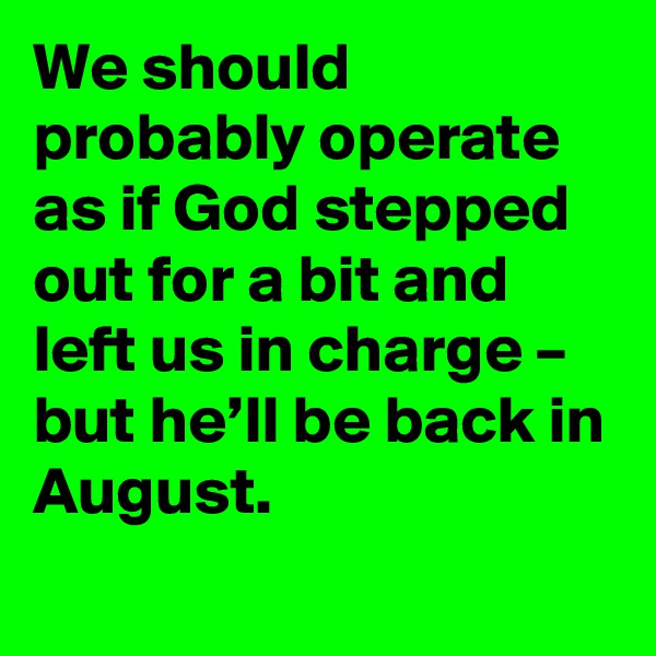We should probably operate as if God stepped out for a bit and left us in charge – but he’ll be back in August.
