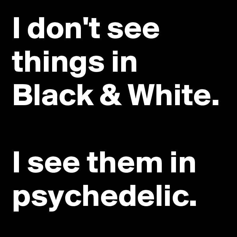 I don't see things in Black & White.

I see them in psychedelic. 