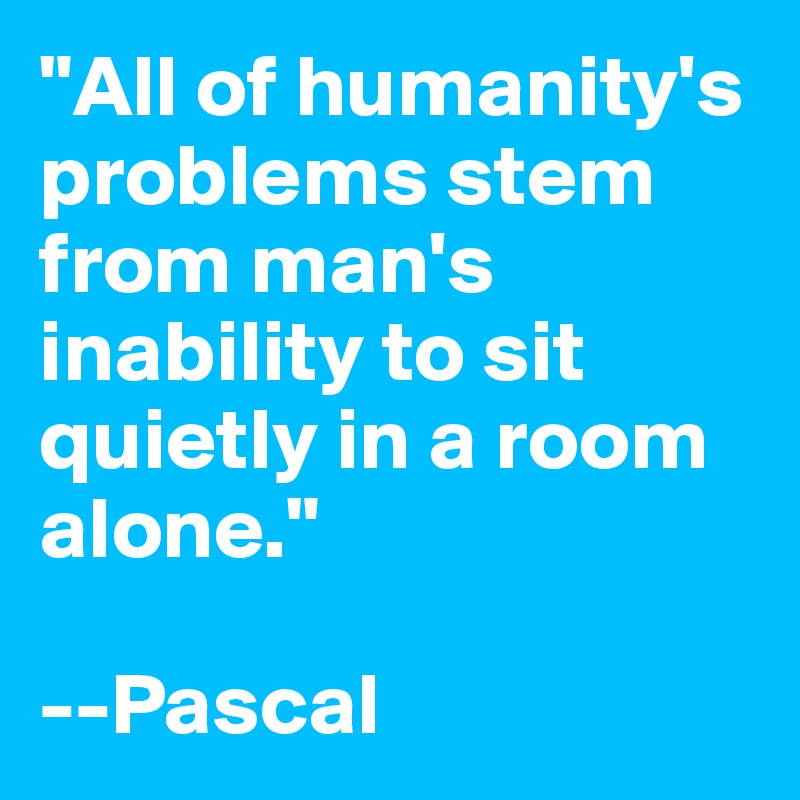 "All of humanity's problems stem from man's inability to sit quietly in a room alone."

--Pascal