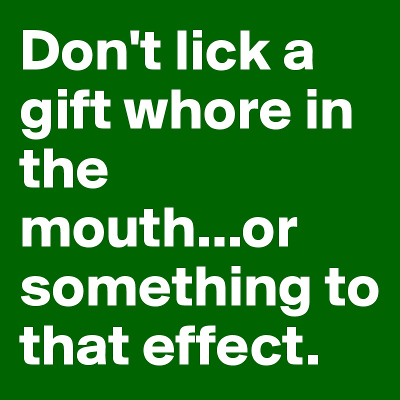 Don't lick a gift whore in the mouth...or something to that effect.