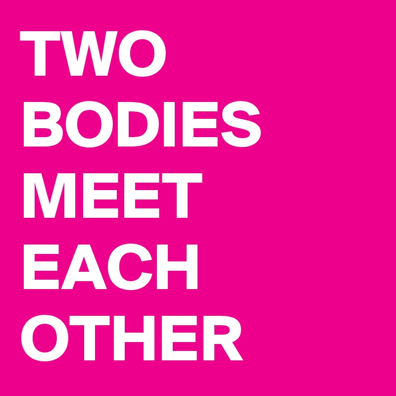 TWO BODIES MEET EACH OTHER