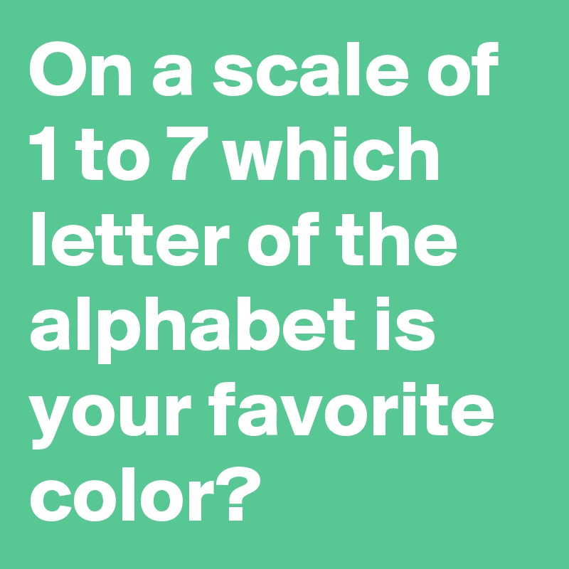 On a scale of 1 to 7 which letter of the alphabet is your favorite color?