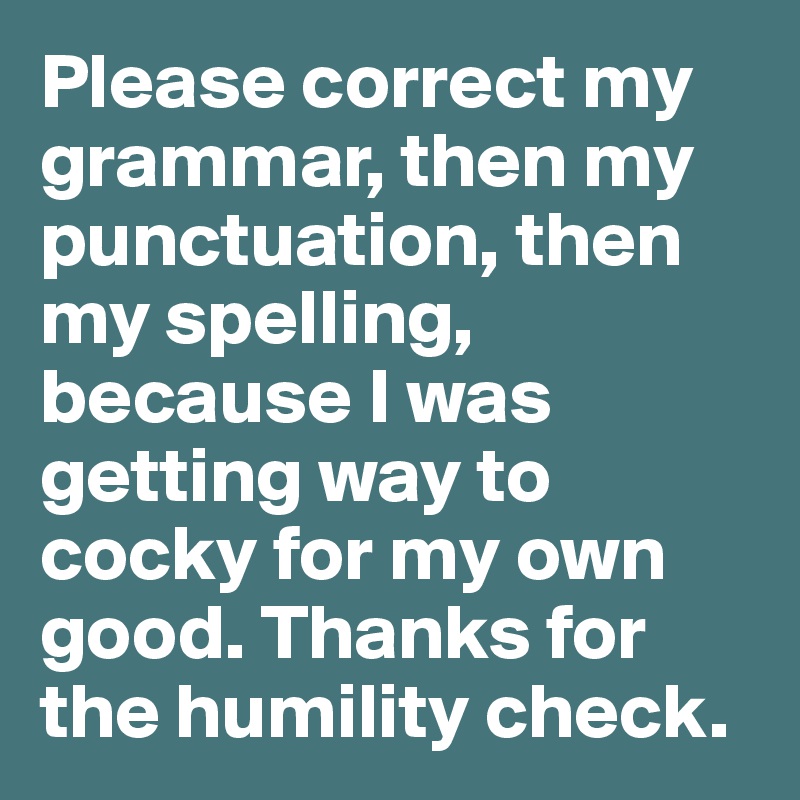 Please correct my grammar, then my punctuation, then my spelling, because I was getting way to cocky for my own good. Thanks for the humility check.