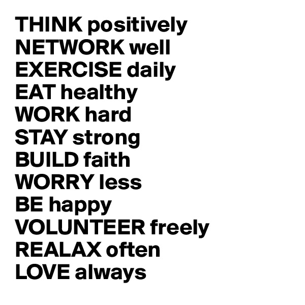 THINK positively
NETWORK well
EXERCISE daily
EAT healthy
WORK hard
STAY strong
BUILD faith
WORRY less
BE happy
VOLUNTEER freely 
REALAX often
LOVE always