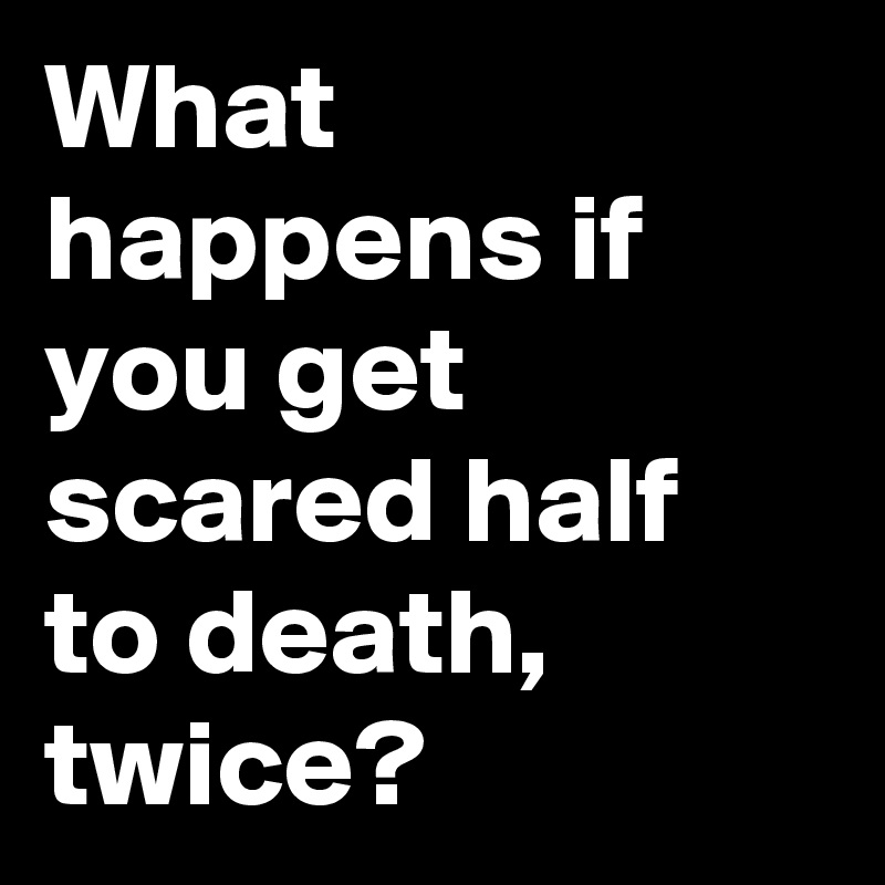 what-happens-if-you-get-scared-half-to-death-twice-post-by-naccalc