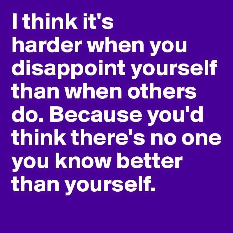 I think it's 
harder when you disappoint yourself than when others do. Because you'd think there's no one you know better than yourself.