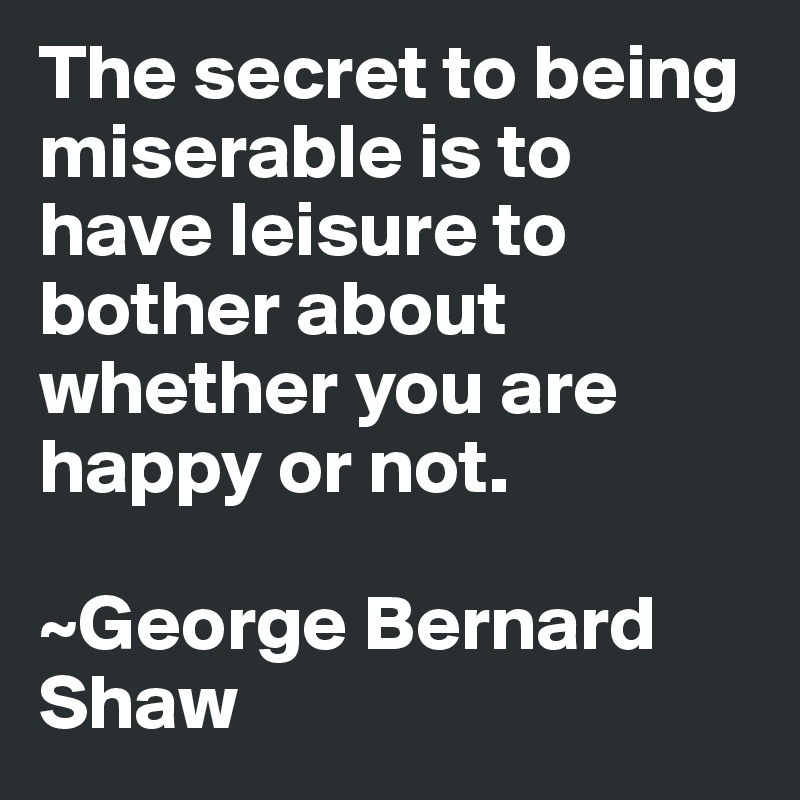 The secret to being miserable is to have leisure to bother about whether you are happy or not.

~George Bernard Shaw