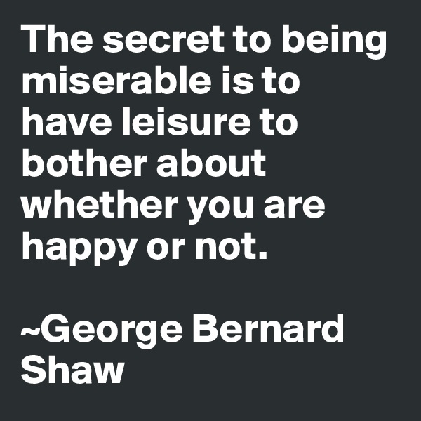 The secret to being miserable is to have leisure to bother about whether you are happy or not.

~George Bernard Shaw