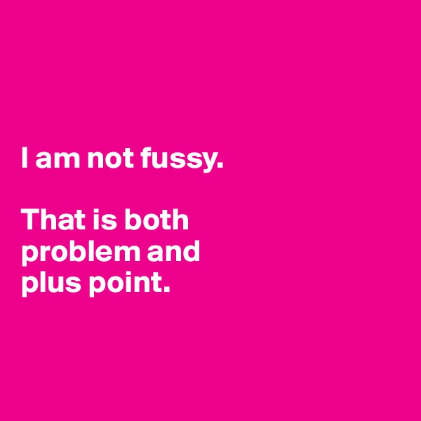 



I am not fussy. 

That is both 
problem and 
plus point. 


