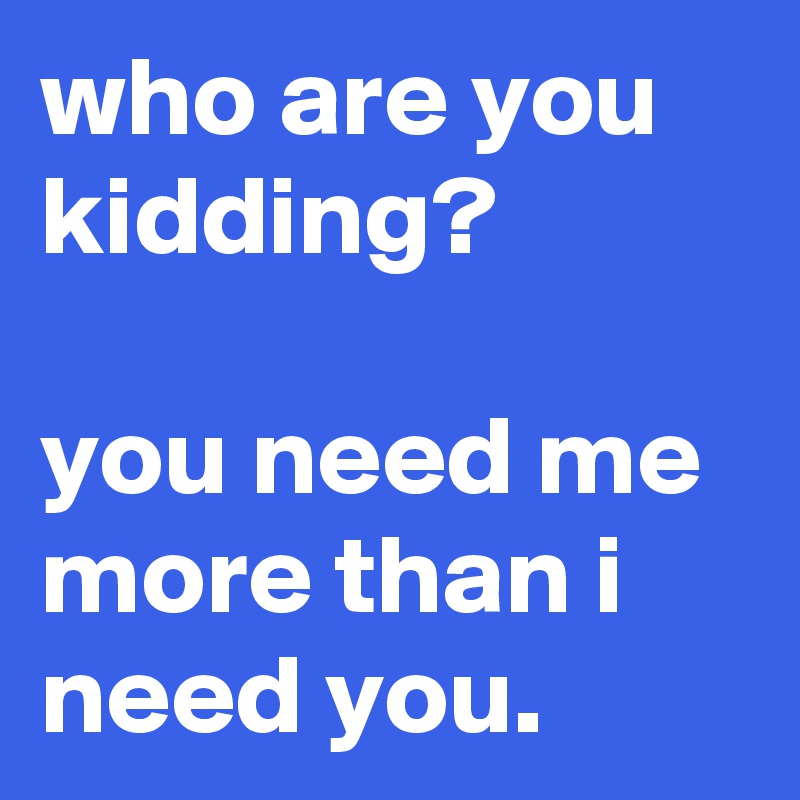 who are you kidding? you need me more than i need you. - Post by ...