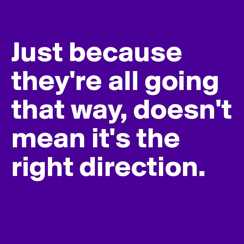 
Just because they're all going that way, doesn't mean it's the right direction. 

