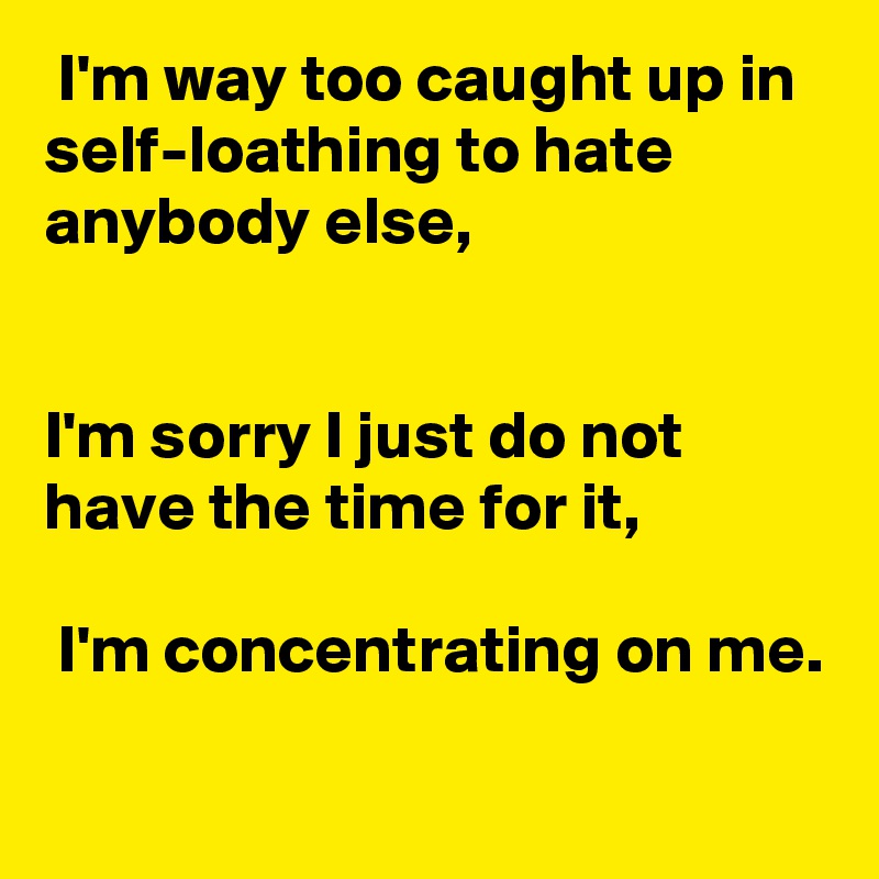  I'm way too caught up in self-loathing to hate anybody else, 


I'm sorry I just do not have the time for it,

 I'm concentrating on me.

