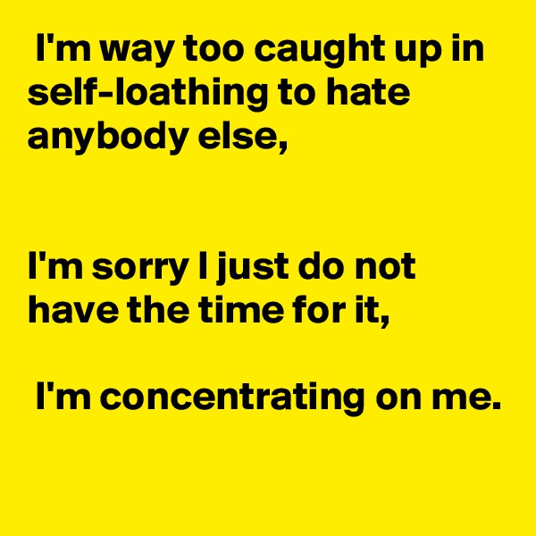  I'm way too caught up in self-loathing to hate anybody else, 


I'm sorry I just do not have the time for it,

 I'm concentrating on me.

