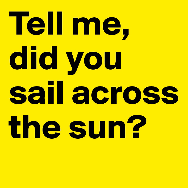 Tell me, did you sail across the sun?