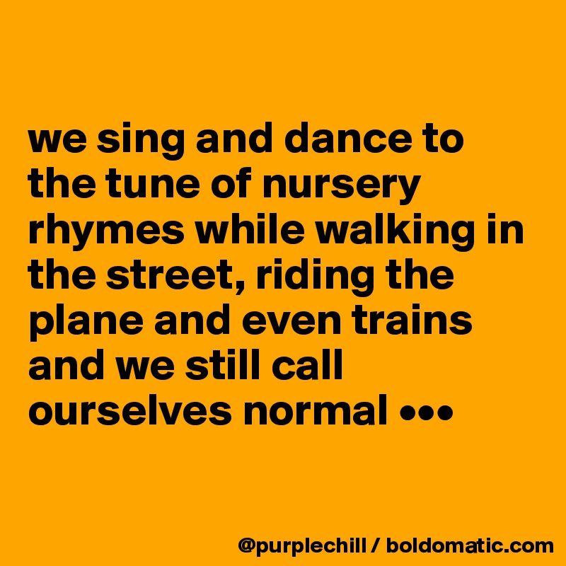 

we sing and dance to the tune of nursery rhymes while walking in the street, riding the plane and even trains and we still call ourselves normal •••

