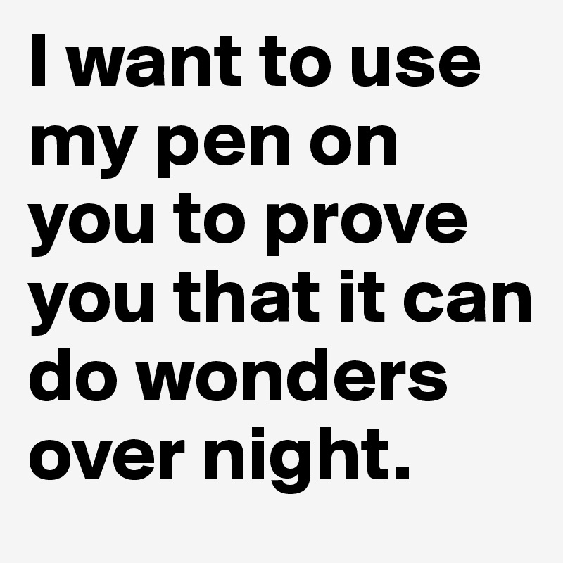 I want to use my pen on you to prove you that it can do wonders over night.