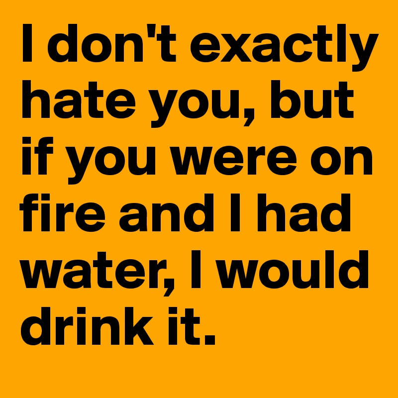 I don't exactly hate you, but if you were on fire and I had water, I would drink it.