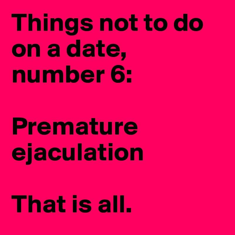 Things not to do on a date, number 6:

Premature ejaculation

That is all. 