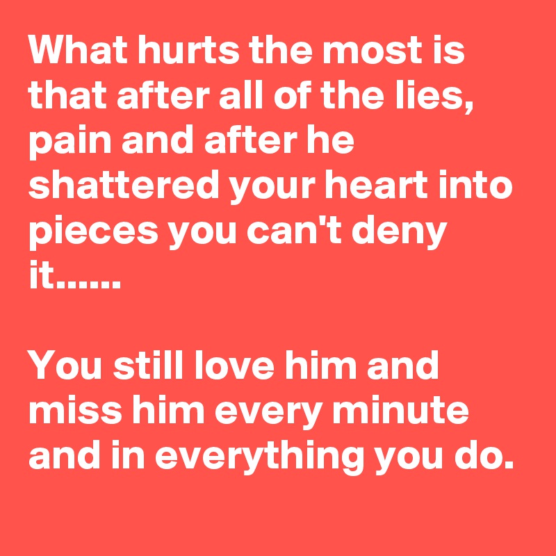 What hurts the most is that after all of the lies, pain and after he shattered your heart into pieces you can't deny it......

You still love him and miss him every minute and in everything you do.